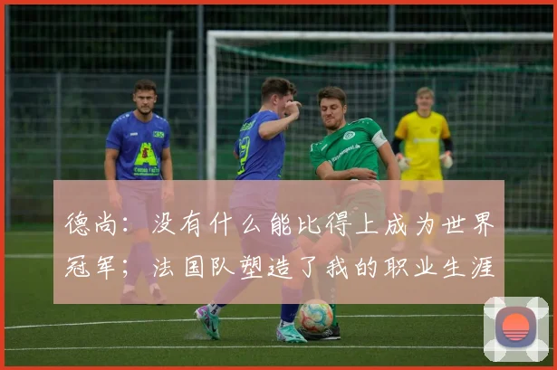 德尚：没有什么能比得上成为世界冠军；法国队塑造了我的职业生涯