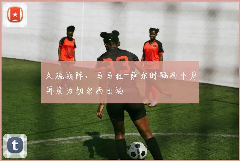 久疏战阵，马马杜-萨尔时隔两个月再度为切尔西出场