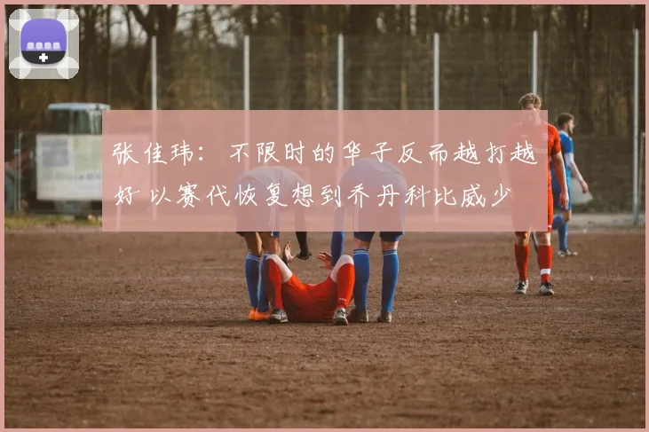 张佳玮：不限时的华子反而越打越好 以赛代恢复想到乔丹科比威少